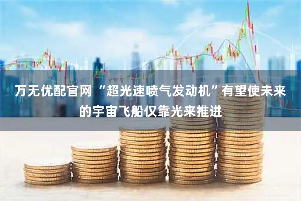万无优配官网 “超光速喷气发动机”有望使未来的宇宙飞船仅靠光来推进