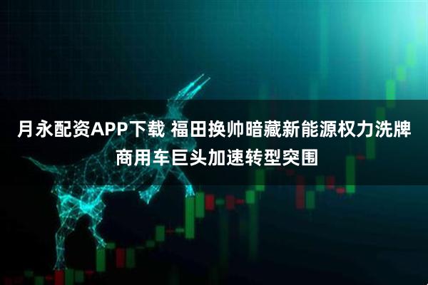 月永配资APP下载 福田换帅暗藏新能源权力洗牌 商用车巨头加速转型突围
