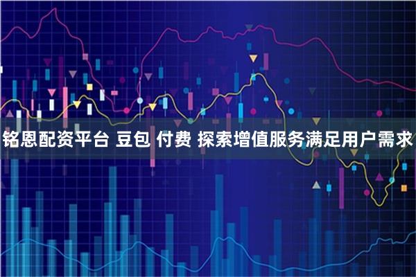 铭恩配资平台 豆包 付费 探索增值服务满足用户需求