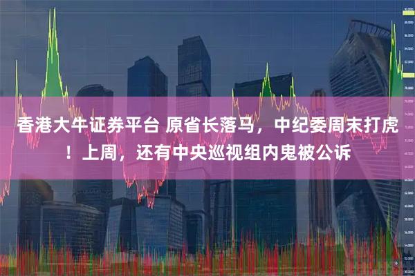 香港大牛证券平台 原省长落马，中纪委周末打虎！上周，还有中央巡视组内鬼被公诉