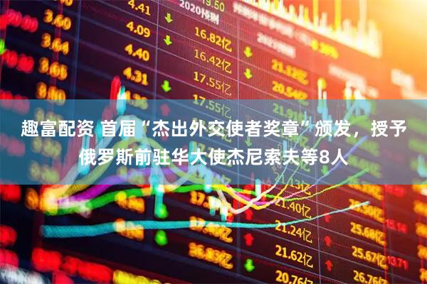 趣富配资 首届“杰出外交使者奖章”颁发，授予俄罗斯前驻华大使杰尼索夫等8人