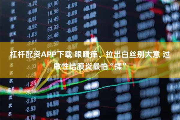 杠杆配资APP下载 眼睛痒、拉出白丝别大意 过敏性结膜炎最怕“揉”