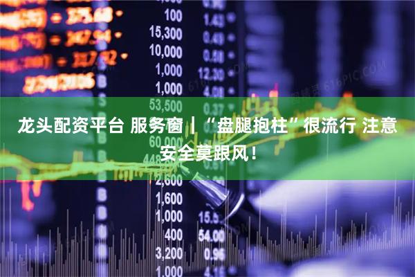 龙头配资平台 服务窗｜“盘腿抱柱”很流行 注意安全莫跟风！
