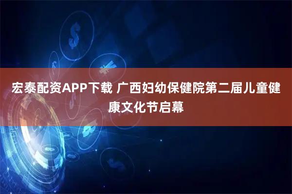 宏泰配资APP下载 广西妇幼保健院第二届儿童健康文化节启幕