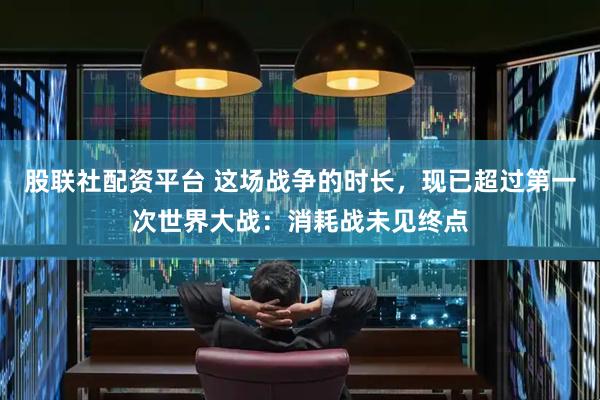 股联社配资平台 这场战争的时长，现已超过第一次世界大战：消耗战未见终点