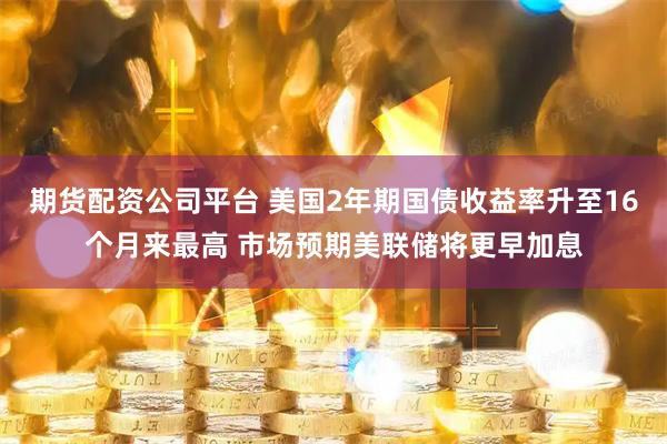 期货配资公司平台 美国2年期国债收益率升至16个月来最高 市场预期美联储将更早加息