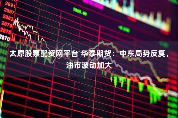 太原股票配资网平台 华泰期货：中东局势反复，油市波动加大