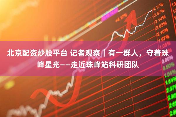 北京配资炒股平台 记者观察｜有一群人，守着珠峰星光——走近珠峰站科研团队